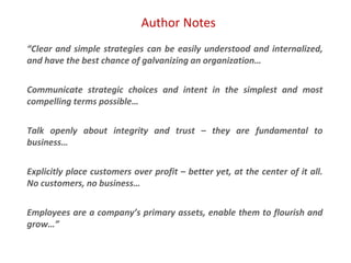 Author Notes
“Clear and simple strategies can be easily understood and internalized,
and have the best chance of galvanizing an organization…
Communicate strategic choices and intent in the simplest and most
compelling terms possible…
Talk openly about integrity and trust – they are fundamental to
business…
Explicitly place customers over profit – better yet, at the center of it all.
No customers, no business…
Employees are a company’s primary assets, enable them to flourish and
grow…”
 