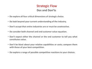 Strategic Flow
Dos and Don’ts
• Do explore all four critical dimensions of strategic choice.
• Do look beyond your current understanding of the industry.
• Don’t accept that entire industries are or must be unattractive.
• Do consider both channel and end customer value equation.
• Don’t expect either the channel or the end customer to tell you what
constitutes value.
• Don’t be blasé about your relative capabilities or costs; compare them
with those of your best competition.
• Do explore a range of possible competitive reactions to your choices.
 