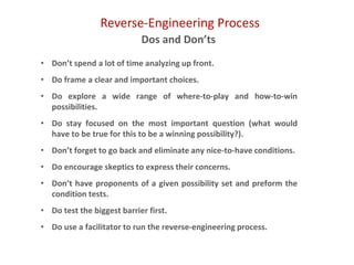 Reverse-Engineering Process
Dos and Don’ts
• Don’t spend a lot of time analyzing up front.
• Do frame a clear and important choices.
• Do explore a wide range of where-to-play and how-to-win
possibilities.
• Do stay focused on the most important question (what would
have to be true for this to be a winning possibility?).
• Don’t forget to go back and eliminate any nice-to-have conditions.
• Do encourage skeptics to express their concerns.
• Don’t have proponents of a given possibility set and preform the
condition tests.
• Do test the biggest barrier first.
• Do use a facilitator to run the reverse-engineering process.
 
