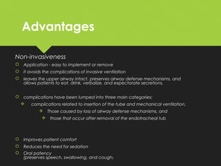 Advantages
Non-invasiveness
 Application - easy to implement or remove
 it avoids the complications of invasive ventilation
 leaves the upper airway intact, preserves airway defense mechanisms, and
allows patients to eat, drink, verbalize, and expectorate secretions.
 complications have been lumped into three main categories:
 complications related to insertion of the tube and mechanical ventilation,
 Those caused by loss of airway defense mechanisms, and
 those that occur after removal of the endotracheal tub
 Improves patient comfort
 Reduces the need for sedation
 Oral patency
(preserves speech, swallowing, and cough)
 
