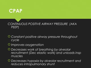 CPAP
CONTINUOUS POSITIVE AIRWAY PRESSURE (AKA
PEEP)
 Constant positive airway pressure throughout
cycle
 Improves oxygenation
 Decreases work of breathing by alveolar
recruitment (Dec elastic work) and unloads insp
muscles
 Decreases hypoxia by alveolar recruitment and
reduces intrapulmonary shunt
 