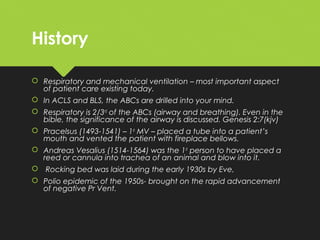 History
 Respiratory and mechanical ventilation – most important aspect
of patient care existing today.
 In ACLS and BLS, the ABCs are drilled into your mind.
 Respiratory is 2/3rd
of the ABCs (airway and breathing). Even in the
bible, the significance of the airway is discussed. Genesis 2:7(kjv)
 Pracelsus (1493-1541) – 1st
MV – placed a tube into a patient’s
mouth and vented the patient with fireplace bellows.
 Andreas Vesalius (1514-1564) was the 1st
person to have placed a
reed or cannula into trachea of an animal and blow into it.
 Rocking bed was laid during the early 1930s by Eve,
 Polio epidemic of the 1950s- brought on the rapid advancement
of negative Pr Vent.
 