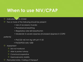 When to use NIV/CPAP
 Indication: APO, COAD
 Two or more of the following should be present:
• Use of accessory muscles
• Paradoxical breathing
• Respiratory rate ≥25 breaths/min
• Moderate to severe dyspnea (increased dyspnea in COPD
patients)
• PaCO2 >45 mm Hg with pH <7.35
• PaO2/FIO2 ratio <200
 Assessment
 Sick not moribund
 Able to protect airway
 Conscious/cooperative
 Haemodynamic stability
 Premorbid state / Ceiling of therapy?
 