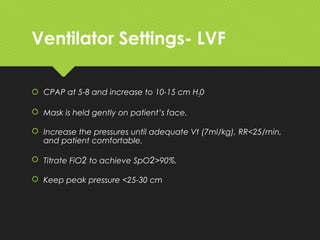 Ventilator Settings- LVF
 CPAP at 5-8 and increase to 10-15 cm H20
 Mask is held gently on patient’s face.
 Increase the pressures until adequate Vt (7ml/kg), RR<25/min,
and patient comfortable.
 Titrate FiO2 to achieve SpO2>90%.
 Keep peak pressure <25-30 cm
 