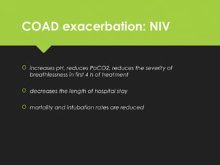 COAD exacerbation: NIV
 increases pH, reduces PaCO2, reduces the severity of
breathlessness in first 4 h of treatment
 decreases the length of hospital stay
 mortality and intubation rates are reduced
 