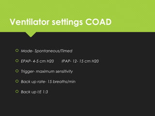 Ventilator settings COAD
 Mode- Spontaneous/Timed
 EPAP- 4-5 cm H20 IPAP- 12- 15 cm H20
 Trigger- maximum sensitivity
 Back up rate- 15 breaths/min
 Back up I:E 1:3
 