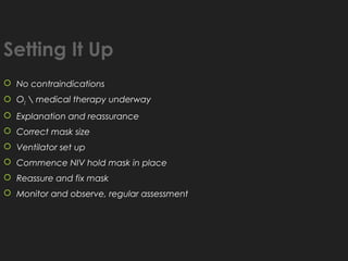 Setting It Up
 No contraindications
 O2  medical therapy underway
 Explanation and reassurance
 Correct mask size
 Ventilator set up
 Commence NIV hold mask in place
 Reassure and fix mask
 Monitor and observe, regular assessment
 