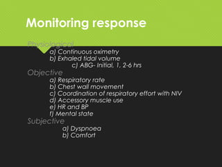 Monitoring response
Physiological
a) Continuous oximetry
b) Exhaled tidal volume
c) ABG- Initial, 1, 2-6 hrs
Objective
a) Respiratory rate
b) Chest wall movement
c) Coordination of respiratory effort with NIV
d) Accessory muscle use
e) HR and BP
f) Mental state
Subjective
a) Dyspnoea
b) Comfort
 