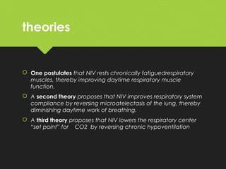 theories
 One postulates that NIV rests chronically fatiguedrespiratory
muscles, thereby improving daytime respiratory muscle
function.
 A second theory proposes that NIV improves respiratory system
compliance by reversing microatelectasis of the lung, thereby
diminishing daytime work of breathing.
 A third theory proposes that NIV lowers the respiratory center
“set point” for CO2 by reversing chronic hypoventilation
 