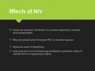 Effects of NIV
 Improves alveolar ventilation to reverse respiratory acidosis
and hypercarbia
 Recruits alveoli and increases FRC to reverse hypoxia
 Reduces work of breathing
 reducing shunt and enhancing ventilation–perfusion ratios in
certain forms of respiratory failure
 