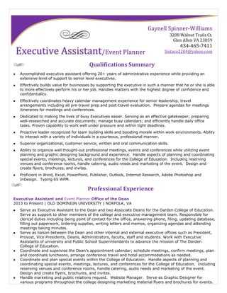 Qualifications Summary
 Accomplished executive assistant offering 20+ years of administrative experience while providing an
extensive level of support to senior level executives.
 Effectively builds value for businesses by supporting the executive in such a manner that he or she is able
to more effectively perform his or her job. Handles matters with the highest degree of confidence and
confidentiality.
 Effectively coordinates heavy calendar management experience for senior leadership, travel
arrangements including all pre-travel prep and post-travel evaluation. Prepare agendas for meetings
itineraries for meetings and conferences.
 Dedicated to making the lives of busy Executives easier. Serving as an effective gatekeeper; preparing
well-researched and accurate documents; manage busy calendars; and efficiently handle daily office
tasks. Proven capability to work well under pressure and within tight deadlines.
 Proactive leader recognized for team building skills and boosting morale within work environments. Ability
to interact with a variety of individuals in a courteous, professional manner.
 Superior organizational, customer service, written and oral communication skills.
 Ability to organize well thought-out professional meetings, events and conferences while utilizing event
planning and graphic designing background and experience. Handle aspects of planning and coordinating
special events, meetings, lectures, and conferences for the College of Education. Including reserving
venues and conference rooms, handle catering, audio needs and marketing of the event. Design and
create flyers, brochures, and invites.
 Proficient in Word, Excel, PowerPoint, Publisher, Outlook, Internet Research, Adobe Photoshop and
InDesign. Typing 65 WPM.
Professional Experience
Executive Assistant and Event Planner Office of the Dean
2013 to Present | OLD DOMINION UNIVERSITY | NORFOLK, VA
 Serve as Executive Assistant to the Dean and two Associate Deans for the Darden College of Education.
Serve as support to other members of the college and executive management team. Responsible for
clerical duties including being point of contact for the office, answering phone, filing, updating database,
filling out paperwork, ordering supplies, writing letters and memos, organizing agendas and attending
meetings taking minutes.
 Serve as liaison between the Dean and other internal and external executive offices such as President,
Provost, Vice Presidents, Deans, Administrators, faculty, staff and students. Work with Executive
Assistants of university and Public School Superintendents to advance the mission of The Darden
College of Education.
 Coordinate and supervise the Dean’s appointment calendar; schedule meetings, confirm meetings, plan
and coordinate luncheons, arrange conference travel and hotel accommodations as needed.
 Coordinate and plan special events within the College of Education. Handle aspects of planning and
coordinating special events, meetings, lectures, and conferences for the College of Education. Including
reserving venues and conference rooms, handle catering, audio needs and marketing of the event.
Design and create flyers, brochures, and invites.
 Handle marketing and public relations request. Website Manager. Serve as Graphic Designer for
various programs throughout the college designing marketing material flyers and brochures for events.
Gaynell Spinner-Williams
3208 Walnut Trails Ct.
Glen Allen VA 23059
434-465-7411
Sistaco2204@yahoo.comExecutive Assistant/Event Planner
 