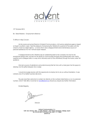 Advent Communication, S.L.
Edif. Don Alonso, Ofic. 7, Calle Almería 1, San Pedro Alcántara, Málaga, Spain
Tel: 95 278 3677 UK Direct line: 0871 71 77884
advent.es
15th
October 2015
Re : Maria Pedreira – Employment reference
To Whom It May Concern.
As the owner and active Director of Advent Communication, a full service advertising agency based
on Spain’s southern coast, I had the pleasure of employing Ms. Pedreira for a period of five years until she
chose to move to a larger agency – a move which was a disappointment and a tremendous source of
personal satisfaction for me in almost equal measure.
A disappointment as Ms. Pedreira was an outstanding asset to the company not only for her
exceptional design skills, but also for her ability to communicate promptly and professionally with clients,
suppliers and colleagues alike in a way which allowed work to flow effortlessly through the studio under her
guidance.
And yet a source of satisfaction and pride knowing that her time with us had given her the space to
develop into the gifted designer she is today.
I would encourage anyone with the opportunity to employ her to do so without hesitiation. It was
certianly one of my better business decisions.
You are more than welcome to contact me directly on the numbers listed below or on my personal
number +34 617 365 484 or via email on steve@advent.es should you require any further information.
Kindest Regards,
Director
 