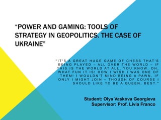 “POWER AND GAMING: TOOLS OF
STRATEGY IN GEOPOLITICS. THE CASE OF
UKRAINE”
“ I T ' S A G R E A T H U G E G A M E O F C H E S S T H A T ' S
B E I N G P L A Y E D – A L L O V E R T H E W O R L D – I F
T H I S I S T H E W O R L D A T A L L , Y O U K N O W . O H ,
W H A T F U N I T I S ! H O W I W I S H I W A S O N E O F
T H E M ! I W O U L D N ' T M I N D B E I N G A P A W N , I F
O N L Y I M I G H T J O I N – T H O U G H O F C O U R S E I
S H O U L D L I K E T O B E A Q U E E N , B E S T . "
Student: Olya Vaskova Georgieva
Supervisor: Prof. Lívia Franco
 