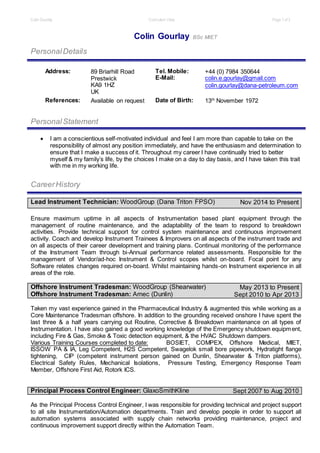 Colin Gourlay Curriculum Vitae Page 1 of3
Colin Gourlay BSc MIET
PersonalDetails
Address: 89 Briarhill Road
Prestwick
KA9 1HZ
UK
Tel. Mobile: +44 (0) 7984 350644
E-Mail: colin.e.gourlay@gmail.com
colin.gourlay@dana-petroleum.com
References: Available on request Date of Birth: 13th
November 1972
PersonalStatement
 I am a conscientious self-motivated individual and feel I am more than capable to take on the
responsibility of almost any position immediately, and have the enthusiasm and determination to
ensure that I make a success of it. Throughout my career I have continually tried to better
myself & my family’s life, by the choices I make on a day to day basis, and I have taken this trait
with me in my working life.
CareerHistory
Lead Instrument Technician: WoodGroup (Dana Triton FPSO) Nov 2014 to Present
Ensure maximum uptime in all aspects of Instrumentation based plant equipment through the
management of routine maintenance, and the adaptability of the team to respond to breakdown
activities. Provide technical support for control system maintenance and continuous improvement
activity. Coach and develop Instrument Trainees & Improvers on all aspects of the instrument trade and
on all aspects of their career development and training plans. Continual monitoring of the performance
of the Instrument Team through bi-Annual performance related assessments. Responsible for the
management of Vendor/ad-hoc Instrument & Control scopes whilst on-board. Focal point for any
Software relates changes required on-board. Whilst maintaining hands-on Instrument experience in all
areas of the role.
Offshore Instrument Tradesman: WoodGroup (Shearwater)
Offshore Instrument Tradesman: Amec (Dunlin)
May 2013 to Present
Sept 2010 to Apr 2013
Taken my vast experience gained in the Pharmaceutical Industry & augmented this while working as a
Core Maintenance Tradesman offshore. In addition to the grounding received onshore I have spent the
last three & a half years carrying out Routine, Corrective & Breakdown maintenance on all types of
Instrumentation. I have also gained a good working knowledge of the Emergency shutdown equipment,
including Fire & Gas, Smoke & Toxic detection equipment, & the HVAC Shutdown dampers.
Various Training Courses completed to date: BOSIET, COMPEX, Offshore Medical, MIET,
ISSOW PA & IA, Leg Competent, H2S Competent, Swagelok small bore pipework, Hydratight flange
tightening, CIP (competent instrument person gained on Dunlin, Shearwater & Triton platforms),
Electrical Safety Rules, Mechanical Isolations, Pressure Testing, Emergency Response Team
Member, Offshore First Aid, Rotork ICS.
Principal Process Control Engineer: GlaxoSmithKline Sept 2007 to Aug 2010
As the Principal Process Control Engineer, I was responsible for providing technical and project support
to all site Instrumentation/Automation departments. Train and develop people in order to support all
automation systems associated with supply chain networks providing maintenance, project and
continuous improvement support directly within the Automation Team.
 