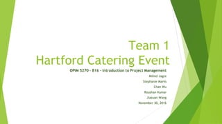 Team 1
Hartford Catering Event
OPIM 5270 – B16 – Introduction to Project Management
Milind Jagre
Stephanie Marks
Chan Wu
Roushan Kumar
Jiaxuan Wang
November 30, 2016
 