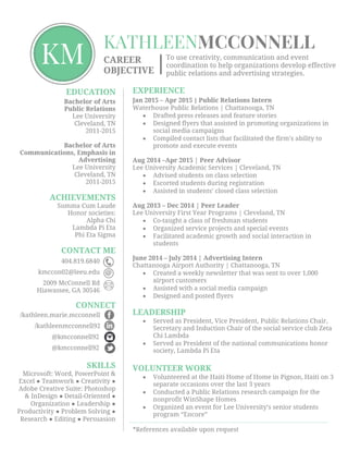 PROFILE
CAREER
OBJECTIVE |To use creativity, communication and event
coordination to help organizations develop effective
public relations and advertising strategies.
EXPERIENCE
Jan 2015 – Apr 2015 | Public Relations Intern
Waterhouse Public Relations | Chattanooga, TN
 Drafted press releases and feature stories
 Designed flyers that assisted in promoting organizations in
social media campaigns
 Compiled contact lists that facilitated the firm’s ability to
promote and execute events
Aug 2014 –Apr 2015 | Peer Advisor
Lee University Academic Services | Cleveland, TN
 Advised students on class selection
 Escorted students during registration
 Assisted in students’ closed class selection
Aug 2013 – Dec 2014 | Peer Leader
Lee University First Year Programs | Cleveland, TN
 Co-taught a class of freshman students
 Organized service projects and special events
 Facilitated academic growth and social interaction in
students
June 2014 – July 2014 | Advertising Intern
Chattanooga Airport Authority | Chattanooga, TN
 Created a weekly newsletter that was sent to over 1,000
airport customers
 Assisted with a social media campaign
 Designed and posted flyers
LEADERSHIP
 Served as President, Vice President, Public Relations Chair,
Secretary and Induction Chair of the social service club Zeta
Chi Lambda
 Served as President of the national communications honor
society, Lambda Pi Eta
VOLUNTEER WORK
 Volunteered at the Haiti Home of Home in Pignon, Haiti on 3
separate occasions over the last 3 years
 Conducted a Public Relations research campaign for the
nonprofit WinShape Homes
 Organized an event for Lee University’s senior students
program “Encore”
EDUCATION
Bachelor of Arts
Public Relations
Lee University
Cleveland, TN
2011-2015
Bachelor of Arts
Communications, Emphasis in
Advertising
Lee University
Cleveland, TN
2011-2015
ACHIEVEMENTS
Summa Cum Laude
Honor societies:
Alpha Chi
Lambda Pi Eta
Phi Eta Sigma
CONTACT ME
404.819.6840
kmccon02@leeu.edu
2009 McConnell Rd
Hiawassee, GA 30546
*References available upon request
CONNECT
/kathleen.marie.mcconnell
/kathleenmcconnell92
@kmcconnell92
@kmcconnell92
SKILLS
Microsoft: Word, PowerPoint &
Excel ● Teamwork ● Creativity ●
Adobe Creative Suite: Photoshop
& InDesign ● Detail-Oriented ●
Organization ● Leadership ●
Productivity ● Problem Solving ●
Research ● Editing ● Persuasion
 