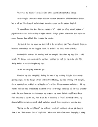 2
“How was the dream?” She asked after a few seconds of unperturbed silence.
“How did you know about that?” I asked, shocked. She always seemed to know what I
had to tell her. She shrugged and continued thrusting cream into her mouth. I sighed.
“It was different this time. I drew a picture of it.” I pulled out of my satchel a piece of
paper in which I had drawn a heap of bright crimson, orange, yellow, and brown paint sprawled
over a distorted face, a black film covering the identity.
She took it from my hands and inspected it, like she always did. Then, she put it down on
the table, and finished off the whipped cream. “Is it him?” she asked matter-of-factly.
I defensively snatched the painting back and plunged it back into my bag. “No.” I said
tersely. We finished our cocoa quietly, and then I watched her push her cup to the side. She
finally looked at me with her piercing eyes.
‘When are you going to let him go?”
I lowered my eyes sheepishly, feeling the burn of my blushing face give notice to my
growing anger. Just the thought of him sent my blood boiling, my mind spinning with thoughts,
almost as mixed and jumbled as a schizophrenic’s writing. I began to sweat and shake. I felt my
friend’s hand on mine and instantly I calmed down. The feelings surpassed and I looked up at her
again. She was always the one to assuage my tempers, my anger. Yet she would never know
what it felt like to feel for him, what it felt like to be unable to voice it accurately aloud. My
dreams held the secrets, my mind a lock and chain around them; my pictures were the key.
“Let me see the rest of them,” she said and I obediently got them out and laid them in
front of her. There were a total of six pictures. All of them were of the same, displaying a young
 