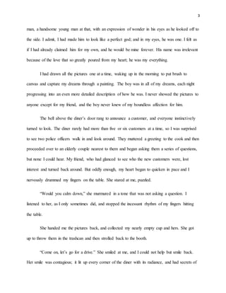 3
man, a handsome young man at that, with an expression of wonder in his eyes as he looked off to
the side. I admit, I had made him to look like a perfect god; and in my eyes, he was one. I felt as
if I had already claimed him for my own, and he would be mine forever. His name was irrelevant
because of the love that so greatly poured from my heart; he was my everything.
I had drawn all the pictures one at a time, waking up in the morning to put brush to
canvas and capture my dreams through a painting. The boy was in all of my dreams, each night
progressing into an even more detailed description of how he was. I never showed the pictures to
anyone except for my friend, and the boy never knew of my boundless affection for him.
The bell above the diner’s door rang to announce a customer, and everyone instinctively
turned to look. The diner rarely had more than five or six customers at a time, so I was surprised
to see two police officers walk in and look around. They muttered a greeting to the cook and then
proceeded over to an elderly couple nearest to them and began asking them a series of questions,
but none I could hear. My friend, who had glanced to see who the new customers were, lost
interest and turned back around. But oddly enough, my heart began to quicken in pace and I
nervously drummed my fingers on the table. She stared at me, puzzled.
“Would you calm down,” she murmured in a tone that was not asking a question. I
listened to her, as I only sometimes did, and stopped the incessant rhythm of my fingers hitting
the table.
She handed me the pictures back, and collected my nearly empty cup and hers. She got
up to throw them in the trashcan and then strolled back to the booth.
“Come on, let’s go for a drive.” She smiled at me, and I could not help but smile back.
Her smile was contagious; it lit up every corner of the diner with its radiance, and had secrets of
 