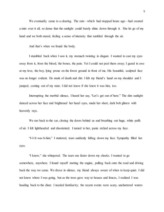 5
We eventually came to a clearing. The rain—which had stopped hours ago—had created
a mist over it all, so dense that the sunlight could barely shine down through it. She let go of my
hand and we both stared, feeling a sense of intensity that rumbled through the air.
And that’s when we found the body.
I stumbled back when I saw it, my stomach twisting in disgust. I wanted to cast my eyes
away from it, from the blood, the bones, the pain. Yet I could not peel them away; I gazed in awe
at my love, the boy, lying prone on the forest ground in front of me. His beautiful, sculpted face
was no longer evident. He stank of death and dirt. I felt my friend’s hand on my shoulder and I
jumped, coming out of my state. I did not know if she knew it was him, too.
Interrupting the morbid silence, I heard her say, “Let’s get out of here.” The dim sunlight
danced across her face and brightened her hazel eyes, made her short, dark bob glisten with
heavenly rays.
We ran back to the car, closing the doors behind us and breathing out huge, white puffs
of air. I felt lightheaded and disoriented. I turned to her, panic etched across my face.
“I-I-It was h-him,” I stuttered, tears suddenly falling down my face. Sympathy filled her
eyes.
“I know,” she whispered. The tears ran faster down my cheeks. I wanted to go
somewhere, anywhere. I found myself starting the engine, pulling back onto the road and driving
back the way we came. We drove in silence, my friend always aware of when to keep quiet. I did
not know where I was going, but as the trees gave way to houses and fences, I realized I was
heading back to the diner. I needed familiarity; the recent events were scary, unchartered waters
 