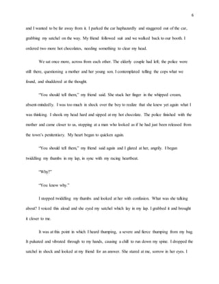 6
and I wanted to be far away from it. I parked the car haphazardly and staggered out of the car,
grabbing my satchel on the way. My friend followed suit and we walked back to our booth. I
ordered two more hot chocolates, needing something to clear my head.
We sat once more, across from each other. The elderly couple had left; the police were
still there, questioning a mother and her young son. I contemplated telling the cops what we
found, and shuddered at the thought.
“You should tell them,” my friend said. She stuck her finger in the whipped cream,
absent-mindedly. I was too much in shock over the boy to realize that she knew yet again what I
was thinking. I shook my head hard and sipped at my hot chocolate. The police finished with the
mother and came closer to us, stopping at a man who looked as if he had just been released from
the town’s penitentiary. My heart began to quicken again.
“You should tell them,” my friend said again and I glared at her, angrily. I began
twiddling my thumbs in my lap, in sync with my racing heartbeat.
“Why?”
“You know why.”
I stopped twiddling my thumbs and looked at her with confusion. What was she talking
about? I voiced this aloud and she eyed my satchel which lay in my lap. I grabbed it and brought
it closer to me.
It was at this point in which I heard thumping, a severe and fierce thumping from my bag.
It pulsated and vibrated through to my hands, causing a chill to run down my spine. I dropped the
satchel in shock and looked at my friend for an answer. She stared at me, sorrow in her eyes. I
 