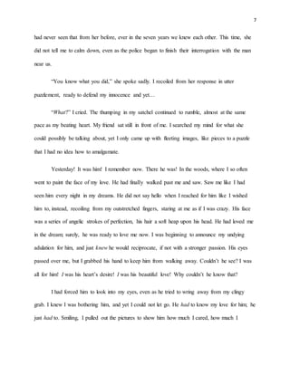 7
had never seen that from her before, ever in the seven years we knew each other. This time, she
did not tell me to calm down, even as the police began to finish their interrogation with the man
near us.
“You know what you did,” she spoke sadly. I recoiled from her response in utter
puzzlement, ready to defend my innocence and yet…
“What?” I cried. The thumping in my satchel continued to rumble, almost at the same
pace as my beating heart. My friend sat still in front of me. I searched my mind for what she
could possibly be talking about, yet I only came up with fleeting images, like pieces to a puzzle
that I had no idea how to amalgamate.
Yesterday! It was him! I remember now. There he was! In the woods, where I so often
went to paint the face of my love. He had finally walked past me and saw. Saw me like I had
seen him every night in my dreams. He did not say hello when I reached for him like I wished
him to, instead, recoiling from my outstretched fingers, staring at me as if I was crazy. His face
was a series of angelic strokes of perfection, his hair a soft heap upon his head. He had loved me
in the dream; surely, he was ready to love me now. I was beginning to announce my undying
adulation for him, and just knew he would reciprocate, if not with a stronger passion. His eyes
passed over me, but I grabbed his hand to keep him from walking away. Couldn’t he see? I was
all for him! I was his heart’s desire! I was his beautiful love! Why couldn’t he know that?
I had forced him to look into my eyes, even as he tried to wring away from my clingy
grab. I knew I was bothering him, and yet I could not let go. He had to know my love for him; he
just had to. Smiling, I pulled out the pictures to show him how much I cared, how much I
 