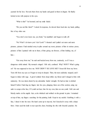 8
yearned for his love. He took them from my hands and gazed at them in disgust. He finally
looked at me with purpose in his eyes.
“What is this?” he boomed, and my smile faded.
“Do you not like them?” I asked. In response, he shoved them back into my hand, pulling
free of my other one.
“You don’t even know me, you freak,” he mumbled and began to walk off.
“No! Wait! I do know you! I do! Look!” I shouted and I pulled out more and more
pictures, pictures I had stashed away in piles around my room, pictures of him in various poses,
pictures of him I painted with me in them, of him giving me flowers, of him holding me, of
him—
“Get away from me,” he said and backed away from me, cautiously, as if I was a
dangerous rabid animal. My stomach cringed. I felt sick, confused. Why? WHY?! What’s going
on? He was supposed to love me. WHY DIDN’T HE LOVE ME?! Sweat fell from my brow.
Tears fell from my eyes as I began to weep in despair. Then, the tears suddenly stopped, and I
began to shake with rage. A growl emitted from deep within my throat and I charged at him with
animosity. He was taken aback by my adrenaline fueled strength. He had no time to defend
himself before I had dug my fingers into his eyes, plunging them out of his sockets, using my
nails to scrape at his face. If I could not have him for my own, then no one could. I left cuts and
bloody marks on his angelic face, as he shrieked and writhed on the ground in pain. I remained
on top of him, my fingers searching for the painting knife I kept in my satchel. Grabbing it with a
fury, I sliced it into his nose. His hand came up to stop me, but I knocked it away with a sharp
blow. I then used the knife to tear open his chest, breaking his ribs with forceful punches. He
 