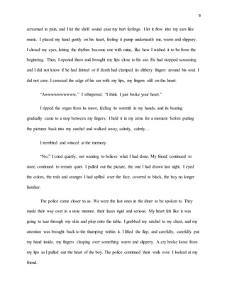 9
screamed in pain, and I let the shrill sound ease my hurt feelings. I let it flow into my ears like
music. I placed my hand gently on his heart, feeling it pump underneath me, warm and slippery.
I closed my eyes, letting the rhythm become one with mine, like how I wished it to be from the
beginning. Then, I opened them and brought my lips close to his ear. He had stopped screaming
and I did not know if he had fainted or if death had clamped its slithery fingers around his soul. I
did not care. I caressed the edge of his ear with my lips, my fingers still on the heart.
“Awwwwwwwwww,” I whispered. “I think I just broke your heart.”
I ripped the organ from its moor, feeling its warmth in my hands, and its beating
gradually came to a stop between my fingers. I held it in my arms for a moment before putting
the pictures back into my satchel and walked away, calmly, calmly…
I trembled and winced at the memory.
“No,” I cried quietly, not wanting to believe what I had done. My friend continued to
stare, continued to remain quiet. I pulled out the picture, the one I had drawn last night. I eyed
the colors, the reds and oranges I had spilled over the face, covered in black, the boy no longer
familiar.
The police came closer to us. We were the last ones in the diner to be spoken to. They
made their way over in a stoic manner, their faces rigid and serious. My heart felt like it was
going to tear through my skin and plop onto the table. I grabbed my satchel to my chest, and my
attention was brought back to the thumping within it. I lifted the flap, and carefully, carefully put
my hand inside, my fingers clasping over something warm and slippery. A cry broke loose from
my lips as I pulled out the heart of the boy. The police continued their walk over. I looked at my
friend.
 
