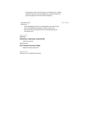 meeting space rooms and convention in a timely manner. Delivers
excellent customer service throughout the customer experience
and encourages the same from other employees.
Team Stock Lead
Hollister Inc
2011 to 2012
 Assists Management team in overseeing floor coverage, driving
sales, merchandisepresentation, customer service, and
operational functions within the store including opening and
closing the store.
EDUCATION
2008-2011
Northwestern HighSchool, Hyattsville MD
 Diploma received
2011-Present
Prince Georges Community College
 Major: Secondary education
REFERENCES
References are availableupon request.
 