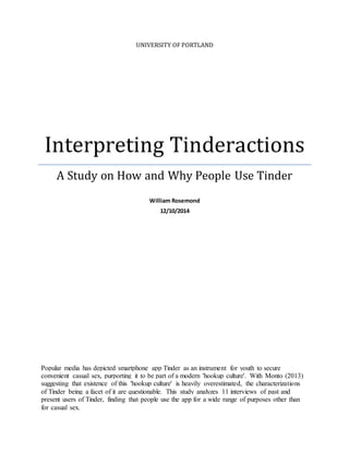 UNIVERSITY OF PORTLAND
Interpreting Tinderactions
A Study on How and Why People Use Tinder
William Rosemond
12/10/2014
Popular media has depicted smartphone app Tinder as an instrument for youth to secure
convenient casual sex, purporting it to be part of a modern 'hookup culture'. With Monto (2013)
suggesting that existence of this 'hookup culture' is heavily overestimated, the characterizations
of Tinder being a facet of it are questionable. This study analyzes 11 interviews of past and
present users of Tinder, finding that people use the app for a wide range of purposes other than
for casual sex.
 