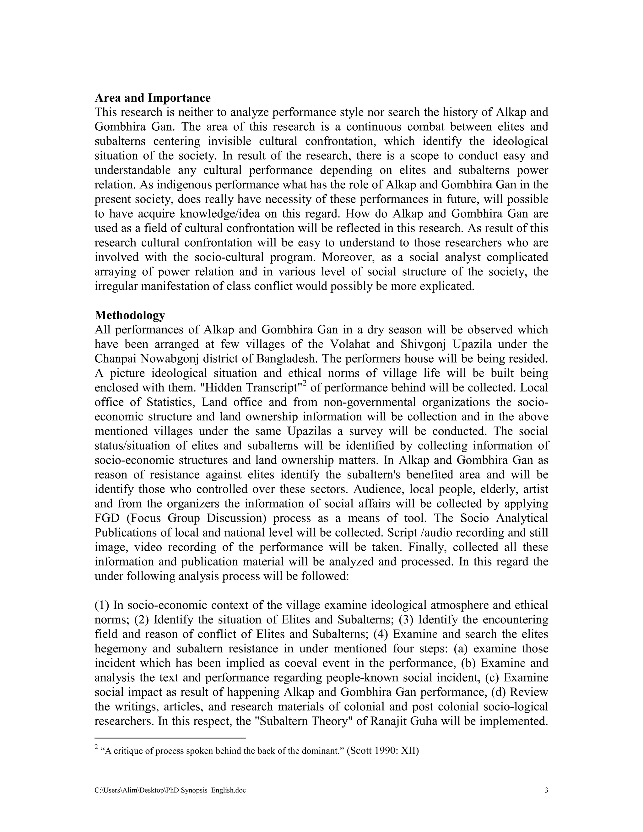 C:UsersAlimDesktopPhD Synopsis_English.doc 3
Area and Importance
This research is neither to analyze performance style nor search the history of Alkap and
Gombhira Gan. The area of this research is a continuous combat between elites and
subalterns centering invisible cultural confrontation, which identify the ideological
situation of the society. In result of the research, there is a scope to conduct easy and
understandable any cultural performance depending on elites and subalterns power
relation. As indigenous performance what has the role of Alkap and Gombhira Gan in the
present society, does really have necessity of these performances in future, will possible
to have acquire knowledge/idea on this regard. How do Alkap and Gombhira Gan are
used as a field of cultural confrontation will be reflected in this research. As result of this
research cultural confrontation will be easy to understand to those researchers who are
involved with the socio-cultural program. Moreover, as a social analyst complicated
arraying of power relation and in various level of social structure of the society, the
irregular manifestation of class conflict would possibly be more explicated.
Methodology
All performances of Alkap and Gombhira Gan in a dry season will be observed which
have been arranged at few villages of the Volahat and Shivgonj Upazila under the
Chanpai Nowabgonj district of Bangladesh. The performers house will be being resided.
A picture ideological situation and ethical norms of village life will be built being
enclosed with them. "Hidden Transcript"2
of performance behind will be collected. Local
office of Statistics, Land office and from non-governmental organizations the socio-
economic structure and land ownership information will be collection and in the above
mentioned villages under the same Upazilas a survey will be conducted. The social
status/situation of elites and subalterns will be identified by collecting information of
socio-economic structures and land ownership matters. In Alkap and Gombhira Gan as
reason of resistance against elites identify the subaltern's benefited area and will be
identify those who controlled over these sectors. Audience, local people, elderly, artist
and from the organizers the information of social affairs will be collected by applying
FGD (Focus Group Discussion) process as a means of tool. The Socio Analytical
Publications of local and national level will be collected. Script /audio recording and still
image, video recording of the performance will be taken. Finally, collected all these
information and publication material will be analyzed and processed. In this regard the
under following analysis process will be followed:
(1) In socio-economic context of the village examine ideological atmosphere and ethical
norms; (2) Identify the situation of Elites and Subalterns; (3) Identify the encountering
field and reason of conflict of Elites and Subalterns; (4) Examine and search the elites
hegemony and subaltern resistance in under mentioned four steps: (a) examine those
incident which has been implied as coeval event in the performance, (b) Examine and
analysis the text and performance regarding people-known social incident, (c) Examine
social impact as result of happening Alkap and Gombhira Gan performance, (d) Review
the writings, articles, and research materials of colonial and post colonial socio-logical
researchers. In this respect, the "Subaltern Theory" of Ranajit Guha will be implemented.
2
“A critique of process spoken behind the back of the dominant.” (Scott 1990: XII)
 