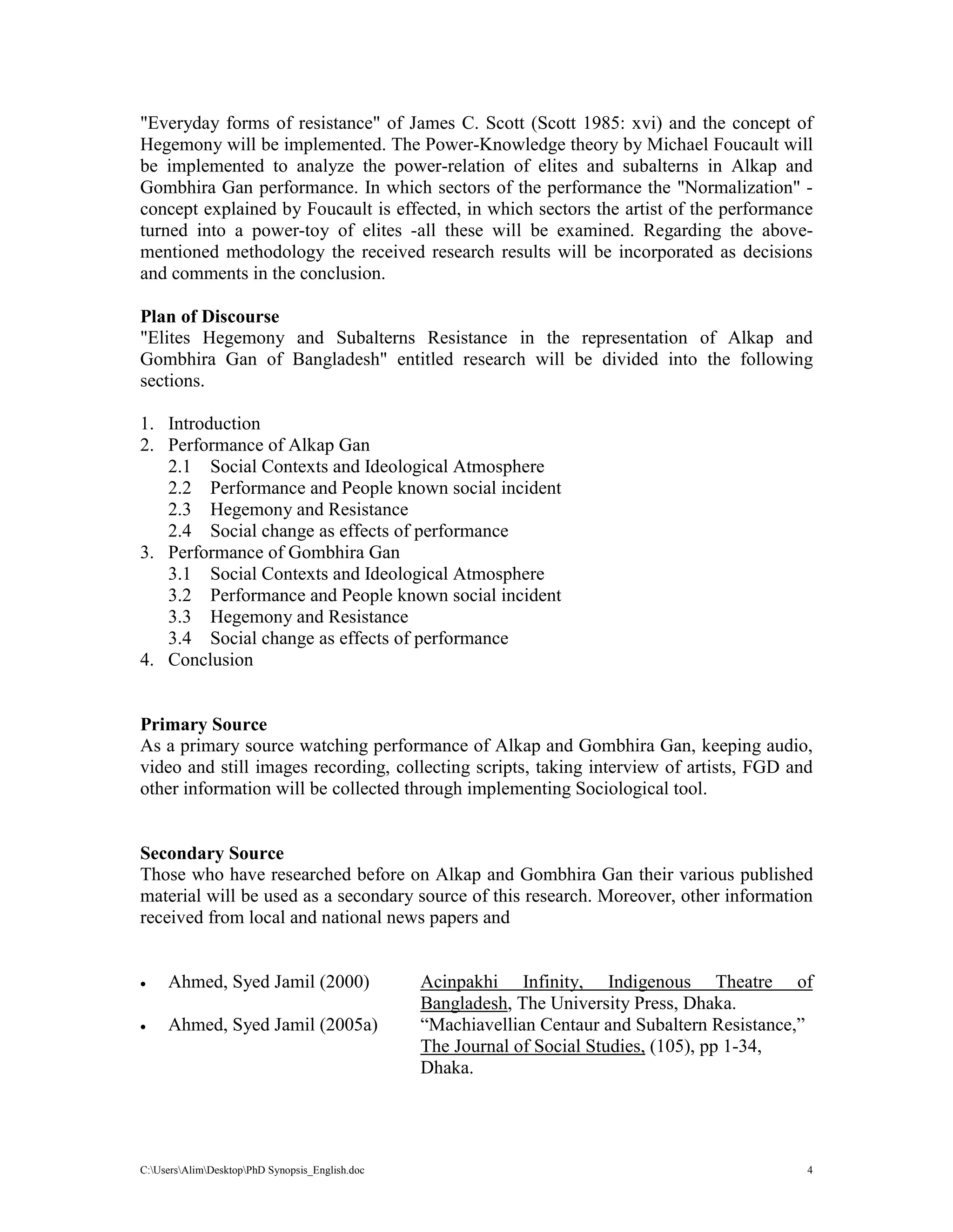 C:UsersAlimDesktopPhD Synopsis_English.doc 4
"Everyday forms of resistance" of James C. Scott (Scott 1985: xvi) and the concept of
Hegemony will be implemented. The Power-Knowledge theory by Michael Foucault will
be implemented to analyze the power-relation of elites and subalterns in Alkap and
Gombhira Gan performance. In which sectors of the performance the "Normalization" -
concept explained by Foucault is effected, in which sectors the artist of the performance
turned into a power-toy of elites -all these will be examined. Regarding the above-
mentioned methodology the received research results will be incorporated as decisions
and comments in the conclusion.
Plan of Discourse
"Elites Hegemony and Subalterns Resistance in the representation of Alkap and
Gombhira Gan of Bangladesh" entitled research will be divided into the following
sections.
1. Introduction
2. Performance of Alkap Gan
2.1 Social Contexts and Ideological Atmosphere
2.2 Performance and People known social incident
2.3 Hegemony and Resistance
2.4 Social change as effects of performance
3. Performance of Gombhira Gan
3.1 Social Contexts and Ideological Atmosphere
3.2 Performance and People known social incident
3.3 Hegemony and Resistance
3.4 Social change as effects of performance
4. Conclusion
Primary Source
As a primary source watching performance of Alkap and Gombhira Gan, keeping audio,
video and still images recording, collecting scripts, taking interview of artists, FGD and
other information will be collected through implementing Sociological tool.
Secondary Source
Those who have researched before on Alkap and Gombhira Gan their various published
material will be used as a secondary source of this research. Moreover, other information
received from local and national news papers and
 Ahmed, Syed Jamil (2000) Acinpakhi Infinity, Indigenous Theatre of
Bangladesh, The University Press, Dhaka.
 Ahmed, Syed Jamil (2005a) “Machiavellian Centaur and Subaltern Resistance,”
The Journal of Social Studies, (105), pp 1-34,
Dhaka.
 