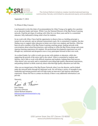 !
!
The School Reform Initiative creates transformational learning
communities ﬁercely committed to educational equity and excellence.
1550 Larimer Street, Box 257 | Denver, CO 80202
www.schoolreforminitiative.org
September 17, 2014
To Whom It May Concern:
I am honored to write this letter of recommendation for Allen Young as he applies for a position
as an education leader and trainer. While I was the National Director of the Big Picture Learning
network, I had the privilege of working with Allen for over three years and he is a committed
educator, fully dedicated to doing what is best for students.
In my work with Allen, I have had the opportunity to observe him as a building principal, a
trainer for our network, and an informal instructional coach. He is committed to students, but also
finding ways to support other educators to better serve their own students and families. Allen has
been an active member of the Big Picture Learning coaching group -leading network-wide
conversations about school best practices, and working to refine the Big Picture design and create
rigorous learning experiences for students. His professional development experiences are well
thought out, intentional and designed to move every participant forward in their own work.
As a school leader, he is able to work one-on-one with students or educators, while also
supporting the growth of the entire staff in the school. Allen is committed to students and
families, and is able to work with difficult situations and students, helping them find success.
Allen doesn’t give up easily and is committed to providing high quality educational experiences,
and pushing teachers to think creatively about what that high quality education can look like.
Allen was an integral part of the Big Picture Network when I was the director, and he helped
make the network better through his dedicated work. He will bring a variety of strengths to any
leadership and training position and will help create an innovative and rigorous educational
experience. Please feel free to contact me directly if there is any additional information I can
provide.
Sincerely,
Kari Thierer
Executive Director
School Reform Initiative
kthierer@schoolreforminitiative.org
360.292.5102
 
