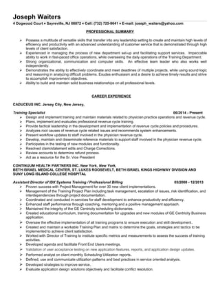 Joseph Waiters
4 Dogwood Court ♦ Sayreville, NJ 08872 ♦ Cell: (732) 725-9641 ♦ E-mail: joseph_waiters@yahoo.com
PROFESSIONAL SUMMARY
 Possess a multitude of versatile skills that transfer into any leadership setting to create and maintain high levels of
efficiency and productivity with an advanced understanding of customer service that is demonstrated through high
levels of client satisfaction.
 Experienced in managing the process of new department set-up and facilitating support services. Impeccable
ability to work in fast-paced office operations, while overseeing the daily operations of the Training Department.
 Strong organizational, communication and computer skills. An effective team leader who also works well
independently.
 Demonstrates the ability to effectively coordinate and meet deadlines of multiple projects, while using sound logic
and reasoning in analyzing difficult problems. Exudes enthusiasm and a desire to achieve timely results and strive
to accomplish improvement objectives.
 Ability to build and maintain solid business relationships on all professional levels.
CAREER EXPERIENCE
CADUCEUS INC. Jersey City, New Jersey,
Training Specialist 06/2014 - Present
 Design and implement training and maintain materials related to physician practice operations and revenue cycle.
 Plans, implement and evaluates professional revenue cycle training.
 Provide tactical leadership in the development and implementation of revenue cycle policies and procedures.
 Analyzes root causes of revenue cycle related issues and recommends system enhancements.
 Present workflow updates to staff involved in the physician revenue cycle.
 Develop, maintain and disseminate reference materials to support staff involved in the physician revenue cycle.
 Participates in the testing of new modules and functionality.
 Resolved claim/statement edits and Charge Corrections.
 Review accounts to determine refund process.
 Act as a resource for the Sr. Vice President
CONTINUUM HEALTH PARTNERS INC. New York, New York,
BETH ISRAEL MEDICAL CENTER, ST. LUKES ROOSEVELT, BETH ISRAEL KINGS HIGHWAY DIVISION AND
SUNY LONG ISLAND COLLEGE HOSPITAL
Assistant Director of IDX Systems Training / Professional Billing 03/2008 - 12/2013
 Proven success with Project Management for over 30 new client implementations.
 Management of the Training Project Plan including task management, escalation of issues, risk identification, and
interdependencies through project documentation.
 Coordinated and conducted in-services for staff development to enhance productivity and efficiency.
 Enhanced staff performance through coaching, mentoring and a positive management approach.
 Maintained the integrity of the GE Centricity scheduling dictionaries.
 Created educational curriculum, training documentation for upgrades and new modules of GE Centricity Business
application.
 Oversaw the effective implementation of all training programs to ensure execution and skill development.
 Created and maintain a workable Training Plan and matrix to determine the goals, strategies and tactics to be
implemented to achieve client satisfaction.
 Worked with Director of Training to institute specific metrics and measurements to assess the success of training
activities.
 Developed agenda and facilitate Front End Users meetings.
 Validation of user acceptance testing on new application features, reports, and application design updates.
 Performed analyst on client monthly Scheduling Utilization reports.
 Defined, use and communicate utilization patterns and best practices in service oriented analysis.
 Developed strategies to improve service.
 Evaluate application design solutions objectively and facilitate conflict resolution.
 