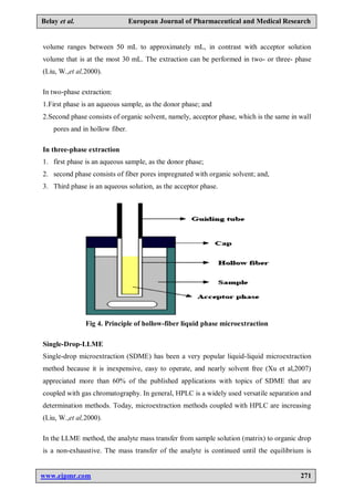 www.ejpmr.com 271
Belay et al. European Journal of Pharmaceutical and Medical Research
volume ranges between 50 mL to approximately mL, in contrast with acceptor solution
volume that is at the most 30 mL. The extraction can be performed in two- or three- phase
(Liu, W.,et al,2000).
In two-phase extraction:
1.First phase is an aqueous sample, as the donor phase; and
2.Second phase consists of organic solvent, namely, acceptor phase, which is the same in wall
pores and in hollow fiber.
In three-phase extraction
1. first phase is an aqueous sample, as the donor phase;
2. second phase consists of fiber pores impregnated with organic solvent; and,
3. Third phase is an aqueous solution, as the acceptor phase.
Fig 4. Principle of hollow-fiber liquid phase microextraction
Single-Drop-LLME
Single-drop microextraction (SDME) has been a very popular liquid-liquid microextraction
method because it is inexpensive, easy to operate, and nearly solvent free (Xu et al,2007)
appreciated more than 60% of the published applications with topics of SDME that are
coupled with gas chromatography. In general, HPLC is a widely used versatile separation and
determination methods. Today, microextraction methods coupled with HPLC are increasing
(Liu, W.,et al,2000).
In the LLME method, the analyte mass transfer from sample solution (matrix) to organic drop
is a non-exhaustive. The mass transfer of the analyte is continued until the equilibrium is
 
