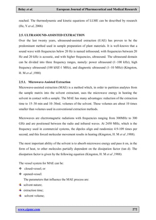 www.ejpmr.com 272
Belay et al. European Journal of Pharmaceutical and Medical Research
reached. The thermodynamic and kinetic equations of LLME can be described by research
(He, Y.et al, 2006)
2.5. ULTRASOUND-ASSISTED EXTRACTION
Over the last twenty years, ultrasound-assisted extraction (UAE) has proven to be the
predominant method used in sample preparation of plant materials. It is well-known that a
sound wave with frequencies below 20 Hz is named infrasound, with frequencies between 20
Hz and 20 kHz is acoustic, and with higher frequencies, ultrasound. The ultrasound domain
can be divided into three frequency ranges, namely: power ultrasound (1–100 kHz), high
frequency ultrasound (100 kHZ-1 MHz), and diagnostic ultrasound (1–10 MHz) (Kingston,
H. M et al ,1988)
2.5.1. Microwave-Assisted Extraction
Microwave-assisted extraction (MAE) is a method which, in order to partition analytes from
the sample matrix into the solvent extractant, uses the microwave energy in heating the
solvent in contact with a sample. The MAE has many advantages: reduction of the extraction
time to 15–30 min and 10–30mL volumes of the solvent. These volumes are about 10 times
smaller than volumes used in conventional extraction methods.
Microwaves are electromagnetic radiations with frequencies ranging from 300MHz to 300
GHz and are positioned between the radio and infrared waves. At 2450 MHz, which is the
frequency used in commercial systems, the dipoles align and randomize 4.9-109 times per
second, and this forced molecular movement results in heating (Kingston, H. M et al ,1988).
The most important ability of the solvent is to absorb microwave energy and pass it on, in the
form of heat, to other molecules partially dependent on the dissipation factor (tan d). The
dissipation factor is given by the following equation (Kingston, H. M et al ,1988):
The vessel system for MAE can be:
 closed-vessel; or
 opened-vessel.
The parameters that influence the MAE process are:
solvent nature;
extraction time;
solvent volume;
 