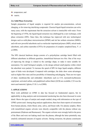 www.ejpmr.com 273
Belay et al. European Journal of Pharmaceutical and Medical Research
temperature; and
matrix.
2.6. Solid Phase Extraction
Sample preparation of liquid samples is required for analyte pre-concentration, solvent
changing, or for removing interfering compounds. Classical liquid-liquid extraction can solve
many cases, with the requirement that the extraction solvent is immiscible with water. From
the beginning of 1970s, the liquid-liquid extraction was challenged by a new technique, solid
phase extraction (SPE). Since then, this technique has improved with new technological
designs such as solid phase microextraction (SPME) and stir bar sorbent extraction (SBSE),
and with new powerful adsorbents such as molecular imprinted polymers (MIP), mixed mode
adsorbents, and carbon nanotubes (CNTs) for preparation of complex samples(Chena, Y. et
al,2008).
The SPE classical hardware design consists of a polyethylene cartridge barrel filled with
different adsorbents in different quantities, immobilized between two frits. One of the ways
of improving the design is related to the cartridge shape, to make it more suitable for
automation. For small biological samples, in the design utilized small pipettes within which
the adsorbent were packed. To increase the speed of SPE for large liquid samples, different
types of disks were developed. Compared with cartridges, the disks show some advantages
such as higher flow rates and less possibility of channeling and plugging. There are two types
of disks: membrane-like and embedded. Adsorbents such as C18, styrenedivinylbenzene
copolymer, activated carbon, and graphitized carbon black (GCB) are available; C18 was the
most used material ( Iglesia, P. D. L et al,2008).
3. APPLICATIONS
Most work published on LPME to date has focused on fundamental aspects, but its
applicability in drug analysis and environmental monitoring has also been discussed in some
detail. Shows the types of analyte and sample studied, along with information on the type of
LPME system used. Among drug-analysis applications, there have been reports of extractions
from human plasma, whole blood, urine, saliva, and breast milk. For plasma samples, fibers
with immobilized organic solvents were directly compatible with the plasma without any
pretreatment (Pedersen and Rasmussen). The organic solvents were strongly held in the pores
of the fibers and were not leaking much into the plasma, although the latter potentially may
emulsify substantial amounts of organic solvents. During extraction, the plasma constituents
 