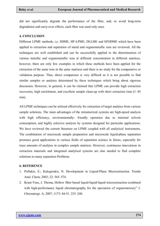 www.ejpmr.com 274
Belay et al. European Journal of Pharmaceutical and Medical Research
did not significantly degrade the performance of the fiber, and, to avoid long-term
degradation and carry-over effects, each fiber was used only once.
4. CONCLUSION
Different LPME methods, i.e. SDME, HF-LPME, DLLME and SFODME which have been
applied to extraction and separation of metal and organometallic ions are reviewed. All the
techniques are well established and can be successfully applied to the determination of
various metallic and organometallic ions at different concentration in different matrices,
however, there are only few examples in which these methods have been applied for the
extraction of the same ions in the same matrices and there is no study for the comparative or
validation purpose. Thus, direct comparison is very difficult as it is not possible to find
similar samples or analytes determined by these techniques which bring about rigorous
discussion. However, in general, it can be claimed that LPME can provide high extraction
recoveries, high enrichment, and excellent sample clean-up with short extraction time (1–45
min).
All LPME techniques can be utilized effectively for extraction of target analytes from various
sample solutions. The main advantages of the miniaturized systems are high-speed analysis
with high efficiency, environmentally- friendly operation due to minimal solvent
consumption, and highly selective analysis by systems designed for particular applications.
We have reviewed the current literature on LPME coupled with all analytical instruments.
The combination of microscale sample preparation and microscale liquid-phase separation
promises good applications in various fields of separation science in future, especially for
trace amounts of analytes in complex sample matrices. However, continuous innovations in
extraction materials and integrated analytical systems are also needed to find complete
solutions to many separation Problems.
6. REFERENCE
1. Psillakis, E.; Kalogerakis, N. Development in Liquid-Phase Microextraction. Trends
Anal. Chem, 2003; 22: 565–574.
2. Kraut-Vass, J. Thoma, Hollow fiber-based liquid-liquid-liquid microextraction combined
with high-performance liquid chromatography for the speciation of organomercury” J.
Chromatogr. A, 2007; 1173: 44-51. 233–240.
 