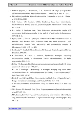 www.ejpmr.com 275
Belay et al. European Journal of Pharmaceutical and Medical Research
3. Pedersen-Bjergaard, S.; Rassmussen, K. E. Bioanalysis of Drugs by Liquid-Phase
Microextraction Coupled to Separation Techniques. J. Chromatrogr. B 2005; 817: 3–12.
4. Recent Progress of HPLC Sample Preparation 1247 Downloaded by [INASP - Ethiopia ]
at 05:40 28 May 2012
5. C.D. Stalikas, C.N. Konidari, (2006). Head-space liquid-phase microextraction
trihalomethanes in drinking water and gas chromatographic determination. Talanta, 2006;
62: 751-756.
6. C.L. Arthur, J. Pawliszyn, Anal. Chem. Solid-phase microextraction coupled with
microcolumn liquid chromatography for the analysis of amitriptyline in human urine,
1990; 62: 2145.
7. Iglesia, P. D. L.; Gimenez, G.; Diogene, J. Determination of Dissolved Domoic Acid in
Seawater with Reversed-Phase Extraction Disks and Rapid Resolution Liquid
Chromatography Tandem Mass Spectrometry with Head-Column Trapping. J.
Chromatogr, A 2008; 1215: 116–124.
8. F. Ahmadi, Y. Assadi, S.M.R.M. Hosseini, M. Rezaee, J. Practical Aspects of Solvent
Extraction, 2006: 307.
9. F. Pena-Pereira, I. Lavilla, C. Bendicho, Spectrochim. Headspace single-drop
microextraction coupled to microvolume UV-vis spectrophotometry for iodine
determination. 2009; 1–15.
10. H. Liu, P.K. Dasgupta. Liquid-phase microextraction approaches combined with atomic
detection: A critical review, 1996; 1817.
11. H. Lord, J. Pawliszyn, J. Chromatogr., A Headspace Hanging Drop Liquid Phase
Microextraction and Gas Chromatography-Mass Spectrometry for the Analysis of Flavors
from Clove, 2000; 902: 17.
12. He, Y. & Lee, H.K. Liquid-Phase Microextraction in a Single Drop of Organic Solvent by
Using a Conventional Microsyringe. Anal. Chem, 1997; 69: 4634-4640.
13. J. Pawliszyn, Solid Phase Microextraction Theory and Practice, Wiley–VCH, New York,
1997.
14. M.A. Jeannot, F.F. Cantwell, Anal. Chem. Headspace extraction of alcohols into a single
drop, 1997; 69: 235.
15. M.A. Jeannot, F.F. Cantwell, Anal. Chem. Single-drop microextraction followed by in-
drop derivatization for the analysis of organic compounds by gas chromatography, 1996;
68: 2236.
 
