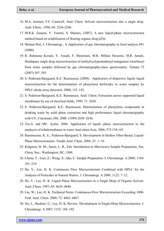 www.ejpmr.com 276
Belay et al. European Journal of Pharmaceutical and Medical Research
16. M.A. Jeannot, F.F. Cantwell, Anal. Chem. Solvent microextraction into a single drop.
Anal. Chem., 1996; 68: 2236-2240.
17. M.R.K. Zanjani, Y. Yamini, S. Shariati, (2007). A new liquid-phase microextraction
method based on solidification of floating organic drop p256.
18. Molnar-Perl, J. Chromatogr., A Application of gas chromatography in food analysis 891
(2000).
19. R. Rahnama Kozani, Y. Assadi, F. Shemirani, M.R. Millani Hosseini, M.R. Jamali,
Headspace single drop microextraction of methylcyclopentadienyl-manganese tricarbonyl
from water samples followed by gas chromatography-mass spectrometry. Talanta 72
(2007) 387–393.
20. S. Pedersen-Bjergaard, K.E. Rasmussen, (2008) . Application of dispersive liquid–liquid
microextraction for the determination of phenylurea herbicides in water samples by
HPLC-diode array detection. 2008; 132–142.
21. S. Pedersen-Bjergaard, K.E. Rasmussen, Anal. Chem. Extraction across supported liquid
membranes by use of electrical fields, 1999; 71: 2650.
22. S. Pedersen-Bjergaard, K.E. Rasmussen, Determination of phenylurea compounds in
drinking water by solid phase extraction and high performance liquid chromatography
with UV, Cincinnati, OH, 2000. (1999) 2650–2656.
23. Tor,A. and ME. Aydin, 2006. Application of liquid- phase microextraction to the
analaysis of trihalomethanes in water.Anal.chem.Acta, 2006; 575:138-143
24. Rassmussen, K. E.; Pedersen-Bjergaard, S. Development in Hollow Fiber-Based, Liquid-
Phase Microextraction. Trends Anal. Chem. 2004; 23: 1–10.
25. Kingston, H. M.; Jassie, L. B., Eds. Introduction to Microwave Sample Preparation, Am.
Chem. Soc.: Washington, DC, 1988.
26. Chena, Y.; Guo, Z.; Wang, X.; Qiu, C. Sample Preparation. J. Chromatogr. A 2008; 1184:
191–219.
27. He, Y.; Lee, H. K. Continuous Flow Microextraction Combined with HPLC for the
Analysis of Pesticides in Natural Waters. J. Chromatogr. A 2006; 1122: 7–12.
28. He, Y.; Lee, H. K. Liquid Phase Microextraction in a Single Drop of Organic Solvent.
Anal. Chem. 1997; 69: 4634–4640.
29. Liu, W.; Lee, H. K. Technical Notes. Continuous-Flow Microextraction Exceeding 1000-
Fold. Anal. Chem. 2000; 72: 4462–4467.
30. Xu, L.; Basheer, C.; Lee, H. K. Review. Development in Single-Drop Microextraction. J.
Chromatogr. A 2007; 1152: 184–192.
 