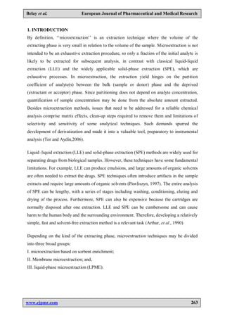 www.ejpmr.com 263
Belay et al. European Journal of Pharmaceutical and Medical Research
1. INTRODUCTION
By definition, ‘‘microextraction’’ is an extraction technique where the volume of the
extracting phase is very small in relation to the volume of the sample. Microextraction is not
intended to be an exhaustive extraction procedure, so only a fraction of the initial analyte is
likely to be extracted for subsequent analysis, in contrast with classical liquid-liquid
extraction (LLE) and the widely applicable solid-phase extraction (SPE), which are
exhaustive processes. In microextraction, the extraction yield hinges on the partition
coefficient of analyte(s) between the bulk (sample or donor) phase and the deprived
(extractant or acceptor) phase. Since partitioning does not depend on analyte concentration,
quantification of sample concentration may be done from the absolute amount extracted.
Besides microextraction methods, issues that need to be addressed for a reliable chemical
analysis comprise matrix effects, clean-up steps required to remove them and limitations of
selectivity and sensitivity of some analytical techniques. Such demands spurred the
development of derivatization and made it into a valuable tool, preparatory to instrumental
analysis (Tor and Aydin,2006).
Liquid–liquid extraction (LLE) and solid-phase extraction (SPE) methods are widely used for
separating drugs from biological samples. However, these techniques have some fundamental
limitations. For example, LLE can produce emulsions, and large amounts of organic solvents
are often needed to extract the drugs. SPE techniques often introduce artifacts in the sample
extracts and require large amounts of organic solvents (Pawliszyn, 1997). The entire analysis
of SPE can be lengthy, with a series of stages including washing, conditioning, eluting and
drying of the process. Furthermore, SPE can also be expensive because the cartridges are
normally disposed after one extraction. LLE and SPE can be cumbersome and can cause
harm to the human body and the surrounding environment. Therefore, developing a relatively
simple, fast and solvent-free extraction method is a relevant task (Arthur, et al., 1990)
Depending on the kind of the extracting phase, microextraction techniques may be divided
into three broad groups:
I. microextraction based on sorbent enrichment;
II. Membrane microextraction; and,
III. liquid-phase microextraction (LPME).
 