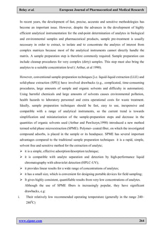 www.ejpmr.com 264
Belay et al. European Journal of Pharmaceutical and Medical Research
In recent years, the development of fast, precise, accurate and sensitive methodologies has
become an important issue. However, despite the advances in the development of highly
efficient analytical instrumentation for the end-point determination of analytes in biological
and environmental samples and pharmaceutical products, sample pre-treatment is usually
necessary in order to extract, to isolate and to concentrate the analytes of interest from
complex matrices because most of the analytical instruments cannot directly handle the
matrix. A sample preparation step is therefore commonly required. Sample preparation can
include cleanup procedures for very complex (dirty) samples. This step must also bring the
analytes to a suitable concentration level ( Arthur, et al 1990).
However, conventional sample-preparation techniques [i.e. liquid-liquid extraction (LLE) and
solid-phase extraction (SPE)] have involved drawbacks (e.g., complicated, time-consuming
procedures, large amounts of sample and organic solvents and difficulty in automation).
Using harmful chemicals and large amounts of solvents causes environmental pollution,
health hazards to laboratory personnel and extra operational costs for waste treatment.
Ideally, sample preparation techniques should be fast, easy to use, inexpensive and
compatible with a range of analytical instruments, so the current trend is towards
simplification and miniaturization of the sample-preparation steps and decrease in the
quantities of organic solvents used (Arthur and Pawliszyn,1990) introduced a new method
termed solid phase microextraction (SPME). Polymer- coated fiber, on which the investigated
compound adsorbs, is placed in the sample or its headspace. SPME has several important
advantages compared to the traditional sample preparation techniques it is a rapid, simple,
solvent free and sensitive method for the extraction of analyte;
 it is a simple, effective adsorption/desorption technique;
 it is compatible with analyte separation and detection by high-performance liquid
chromatography with ultraviolet detection (HPLC-UV);
 it provides linear results for a wide range of concentrations of analytes;
 it has a small size, which is convenient for designing portable devices for field sampling;
 It gives highly consistent, quantifiable results from very low concentrations of analytes.
Although the use of SPME fibers is increasingly popular, they have significant
drawbacks, e.g:
i. Their relatively low recommended operating temperature (generally in the range 240–
2800
C)
 