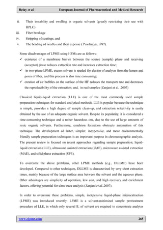 www.ejpmr.com 265
Belay et al. European Journal of Pharmaceutical and Medical Research
ii. Their instability and swelling in organic solvents (greatly restricting their use with
HPLC)
iii. Fiber breakage
iv. Stripping of coatings; and
v. The bending of needles and their expense ( Pawliszyn ,1997).
Some disadvantages of LPME using HFMs are as follows:
 existence of a membrane barrier between the source (sample) phase and receiving
(acceptor) phase reduces extraction rate and increases extraction time;
 in two-phase LPME, excess solvent is needed for elution of analytes from the lumen and
pores of fiber, and this process is also time consuming;
 creation of air bubbles on the surface of the HF reduces the transport rate and decreases
the reproducibility of the extraction; and, in real samples (Zanjani et al. .2007)
Classical liquid-liquid extraction (LLE) is one of the most commonly used sample
preparation techniques for standard analytical methods. LLE is popular because the technique
is simple, provides a high degree of sample clean-up, and extraction selectivity is easily
obtained by the use of an adequate organic solvent. Despite its popularity, it is considered a
time-consuming technique and a rather hazardous one, due to the use of large amounts of
toxic organic solvents. Furthermore, emulsion formation obstructs automation of this
technique. The development of faster, simpler, inexpensive, and more environmentally
friendly sample preparation techniques is an important purpose in chromatographic analysis.
The present review is focused on recent approaches regarding sample preparation; liquid-
liquid extraction (LLE), ultrasound assisted extraction (UAE), microwave assisted extraction
(MAE), and solid phase extraction (SPE).
To overcome the above problems, other LPME methods (e.g., DLLME) have been
developed. Compared to other techniques, DLLME is characterized by very short extraction
times, mainly because of the large surface area between the solvent and the aqueous phase.
Other advantages are simplicity of operation, low cost, and high recovery and enrichment
factors, offering potential for ultra-trace analysis (Zanjani et al.,2007).
In order to overcome these problems, simple, inexpensive liquid-phase microextraction
(LPME) was introduced recently. LPME is a solvent-minimized sample pretreatment
procedure of LLE, in which only several lL of solvent are required to concentrate analytes
 