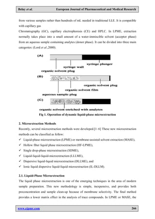 www.ejpmr.com 266
Belay et al. European Journal of Pharmaceutical and Medical Research
from various samples rather than hundreds of mL needed in traditional LLE. It is compatible
with capillary gas
Chromatography (GC), capillary electrophoresis (CE) and HPLC. In LPME, extraction
normally takes place into a small amount of a water-immiscible solvent (acceptor phase)
from an aqueous sample containing analytes (donor phase). It can be divided into three main
categories: (Lord et al.,2000).
Fig 1. Operation of dynamic liquid-phase microextraction
2. Microextraction Methods
Recently, several microextraction methods were developed.[1–6] These new microextraction
methods can be classified as follow:
 Liquid-phase microextraction (LPME) or membrane-assisted solvent extraction (MASE),
 Hollow fiber liquid phase microextraction (HF-LPME),
 Single drop-phase microextraction (SDME),
 Liquid-liquid-liquid-microextraction (LLLME),
 Dispersive liquid-liquid microextraction (DLLME), and
 Ionic liquid dispersive liquid-liquid microextraction (IL-DLLM).
2.1. Liquid-Phase Microextraction
The liquid phase microextraction is one of the emerging techniques in the area of modern
sample preparation. This new methodology is simple, inexpensive, and provides both
preconcentration and sample clean-up because of membrane selectivity. The final method
provides a lower matrix effect in the analysis of trace compounds. In LPME or MASE, the
 