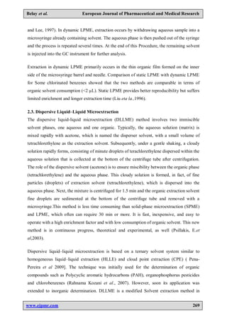 www.ejpmr.com 269
Belay et al. European Journal of Pharmaceutical and Medical Research
and Lee, 1997). In dynamic LPME, extraction occurs by withdrawing aqueous sample into a
microsyringe already containing solvent. The aqueous phase is then pushed out of the syringe
and the process is repeated several times. At the end of this Procedure, the remaining solvent
is injected into the GC instrument for further analysis.
Extraction in dynamic LPME primarily occurs in the thin organic film formed on the inner
side of the microsyringe barrel and needle. Comparison of static LPME with dynamic LPME
for Some chlorinated benzenes showed that the two methods are comparable in terms of
organic solvent consumption (<2 µL). Static LPME provides better reproducibility but suffers
limited enrichment and longer extraction time (Liu eta la.,1996).
2.3. Dispersive Liquid–Liquid Microextraction
The dispersive liquid-liquid microextraction (DLLME) method involves two immiscible
solvent phases, one aqueous and one organic. Typically, the aqueous solution (matrix) is
mixed rapidly with acetone, which is named the disperser solvent, with a small volume of
tetrachlorethylene as the extraction solvent. Subsequently, under a gentle shaking, a cloudy
solution rapidly forms, consisting of minute droplets of terachlorethylene dispersed within the
aqueous solution that is collected at the bottom of the centrifuge tube after centrifugation.
The role of the dispersive solvent (acetone) is to ensure miscibility between the organic phase
(tetrachlorethylene) and the aqueous phase. This cloudy solution is formed, in fact, of fine
particles (droplets) of extraction solvent (tetrachlorethylene), which is dispersed into the
aqueous phase. Next, the mixture is centrifuged for 1.5 min and the organic extraction solvent
fine droplets are sedimented at the bottom of the centrifuge tube and removed with a
microsyringe.This method is less time consuming than solid-phase microextraction (SPME)
and LPME, which often can require 30 min or more. It is fast, inexpensive, and easy to
operate with a high enrichment factor and with low consumption of organic solvent. This new
method is in continuous progress, theoretical and experimental, as well (Psillakis, E.et
al,2003).
Dispersive liquid–liquid microextraction is based on a ternary solvent system similar to
homogeneous liquid–liquid extraction (HLLE) and cloud point extraction (CPE) ( Pena-
Pereira et al 2009]. The technique was initially used for the determination of organic
compounds such as Polycyclic aromatic hydrocarbons (PAH), organophosphorus pesticides
and chlorobenzenes (Rahnama Kozani et al., 2007). However, soon its application was
extended to inorganic determination. DLLME is a modified Solvent extraction method in
 