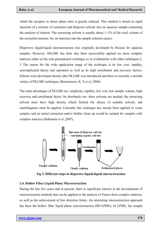 www.ejpmr.com 270
Belay et al. European Journal of Pharmaceutical and Medical Research
which the acceptor to donor phase ratio is greatly reduced. This method is based on rapid
injection of a mixture of extraction and disperser solvent into an aqueous sample containing
the analytes of interest. The extracting solvent is usually about 1–3% of the total volume of
the extraction mixture. So, its injection into the sample solution causes.
Dispersive liquid-liquid microextraction was originally developed by Rezaee for aqueous
samples. However, DLLME has later also been successfully applied on more complex
matrices either as the sole pretreatment technique or in combination with other techniques.2,
3 The reason for the wide application range of the technique is its low cost, rapidity,
uncomplicated theory and operation as well as its high enrichment and recovery factors.
Subsets were developed shortly after DLLME was introduced and there is currently a notable
variety of DLLME techniques (Rassmussen, K. E.et al, 2004).
The main advantages of DLLME are: simplicity, rapidity, low cost, low sample volume, high
recovery and enrichment factor. Its drawbacks are: three solvents are needed, the extracting
solvent must have high density which limited the choice of suitable solvent, and
centrifugation must be applied. Currently this technique has mostly been applied to water
samples and an initial extraction and/or further clean up would be needed for samples with
complex matrixes (Rahnama et al.,2007).
Fig 3. Different steps in dispersive liquid-liquid microextraction
2.4. Hollow Fiber Liquid Phase Microextraction
During the last five years and at present, there is significant interest in the development of
microextraction methods that can be applied to the analysis of Traces from complex matrices,
as well as the achievement of low detection limits. An interesting microextraction approach
has been the hollow fiber liquid phase microextraction (HF-LPME), In LPME, the sample
 