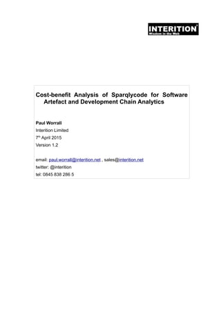 Cost-benefit Analysis of Sparqlycode for Software
Artefact and Development Chain Analytics
Paul Worrall
Interition Limited
7th
April 2015
Version 1.2
email: paul.worrall@interition.net , sales@interition.net
twitter: @interition
tel: 0845 838 286 5
 