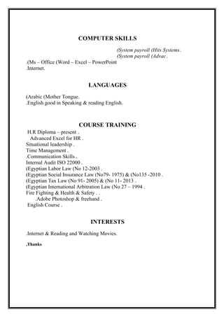 COMPUTER SKILLS
.System payroll (Hits Systems(
.System payroll (Advac(
Ms – Office (Word – Excel – PowerPoint.(
.Internet.
LANGUAGES
.Arabic (Mother Tongue(
.English good in Speaking & reading English.
COURSE TRAINING
.H.R Diploma – present
.Advanced Excel for HR
.Situational leadership
.Time Management
.Communication Skills.
.Internal Audit ISO 22000
.Egyptian Labor Law (No 12-2003(
.Egyptian Social Insurance Law (No79- 1975) & (No135 -2010(
.Egyptian Tax Law (No 91- 2005) & (No 11- 2013(
.Egyptian International Arbitration Law (No 27 – 1994(
. .Fire Fighting & Health & Safety
.Adobe Photoshop & freehand.
.English Course
INTERESTS
.Internet & Reading and Watching Movies.
Thanks,
 