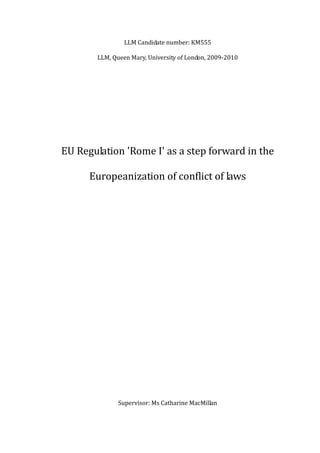 LLM Candidate number: KM555
LLM, Queen Mary, University of London, 2009-2010
EU Regulation 'Rome I' as a step forward in the
Europeanization of conflict of laws
Supervisor: Ms Catharine MacMillan
 