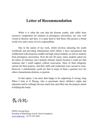 Letter of Recommendation
While it is often the case that the Korean youths, who suffer from
excessive competition for entrance to prestigious universities, are very well
versed in theories and facts, it is quite hard to find those who possess a broad
world view and a sense of civic responsibility.
Due to the nature of my work, which involves educating the youth
worldwide and providing international relief efforts, I have encountered and
collaborated with numerous middle and high school students, as well as students
from prestigious universities. Over the last 20 years, many students asked me
for letters of reference, but I politely refused, mainly because I could not find
someone that I could support without reservation. Most of them diligently
carried out their projects, and their skills and credentials were second to none.
However, I unfortunately could not find in many of them a genuine love for
others, humanitarian altruism, or passion.
In that aspect, I am more than happy to be supporting Ji woong, Jang
When I look at Ji Woong, who is passionate about children’s rights and
education and he willingly devotes much time and effort into the projects aimed
at helping the needy.
HONG, Kwang Hyun
President of World Hope Asia & Africa Foundation
www.whaf.or.kr 82 70 7525 2047
 