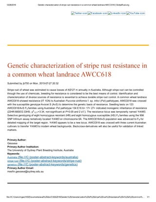 12/26/2016 Genetic characterization of stripe rust resistance in a common wheat landrace AWCC618 | GlobalRust.org
file:///C:/Users/mges3183/Documents/acad%20doc/CSSA2016/Genetic%20characterization%20of%20stripe%20rust%20resistance%20in%20a%20common%… 1/1
Twitter icon Facebook icon LinkedIn icon YouTube icon
Genetic characterization of stripe rust resistance in
a common wheat landrace AWCC618
Submitted by jb755 on Mon, 2015­07­27 20:32
Stripe rust of wheat was estimated to cause losses of A$127 m annually in Australia. Although stripe rust can be controlled
through the use of chemicals, breeding for resistance is considered to be the best means of control. Identification and
characterization of diverse sources of resistance is essential to achieve durable stripe rust control. A common wheat landrace
AWCC618 showed resistance (IT 1CN) to Australian Puccinia striiformis f. sp. tritici (Pst) pathotypes. AWCC618 was crossed
with the susceptible genotype Avocet S (AvS) to determine the genetic basis of resistance. Seedling tests on 123
AWCC618/AvS F families using Australian Pst pathotype 134 E16 A+ 17+ 27+ indicated monogenic inheritance of resistance
(22HR:68SEG:33HS; χ =3.34, non­significant at P=0.05 and 2 d.f.). The resistance locus was temporarily named YrAW3.
Selective genotyping of eight homozygous resistant (HR) and eight homozygous susceptible (HS) F families using the 90K
SNP Infinium assay tentatively located YrAW3 on chromosome 6A. The AWCC618/AvS population was advanced to F  for
detailed mapping of the target region. YrAW3 appears to be a new locus. AWCC618 was crossed with three current Australian
cultivars to transfer YrAW3 to modern wheat backgrounds. Backcross­derivatives will also be useful for validation of linked
markers.
 
Primary Author: 
Gessese
Primary Author Institution: 
The University of Sydney Plant Breeding Institute, Australia
Keywords: 
Australia (file:///C:/poster­abstract­keywords/australia)
stripe rust (file:///C:/poster­abstract­keywords/stripe­rust)
genetics (file:///C:/poster­abstract­keywords/genetics)
Primary Author Email: 
mesfin.gessese@sydney.edu.au
3 
2
1:2:1
3 
6
 